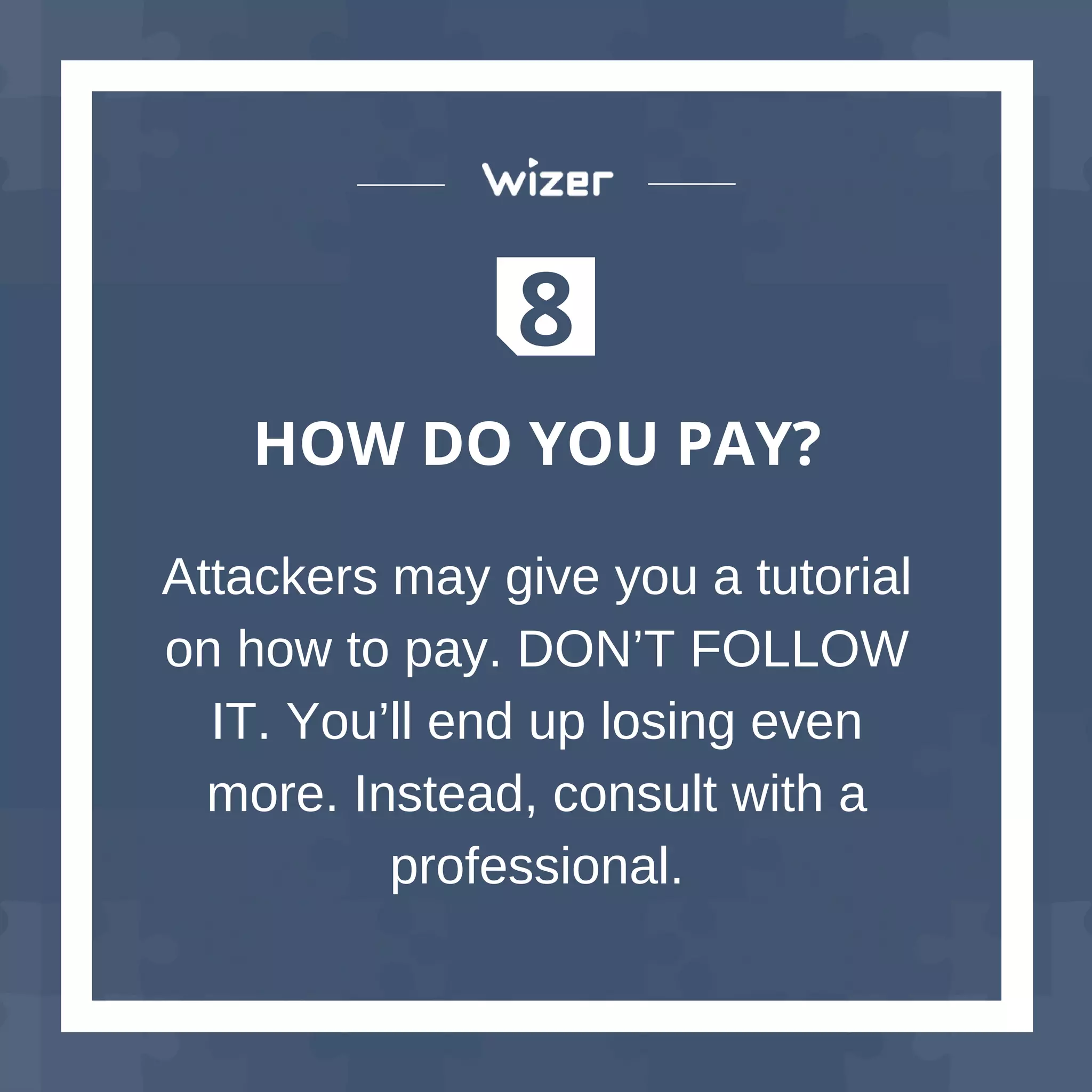 8
HOW DO YOU PAY?
Attackers may give you a tutorial
on how to pay. DON’T FOLLOW
IT. You’ll end up losing even
more. Instead, consult with a
professional.
 