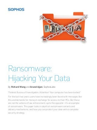 Ransomware:
Hijacking Your Data
By Richard Wang and Anand Ajjan, SophosLabs
“Federal Bureau of Investigation. Attention! Your computer has been locked.”
For the last two years users have increasingly been faced with messages like
this and demands for money in exchange for access to their PCs. But these
are not the actions of law enforcement, quite the opposite—it’s an example
of ransomware. This paper looks in depth at ransomware variants and
delivery mechanisms, and how you can protect your data with a complete
security strategy.

 