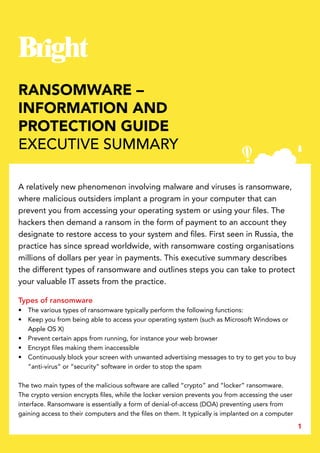 1
RANSOMWARE –
INFORMATION AND
PROTECTION GUIDE
EXECUTIVE SUMMARY
A relatively new phenomenon involving malware and viruses is ransomware,
where malicious outsiders implant a program in your computer that can
prevent you from accessing your operating system or using your files. The
hackers then demand a ransom in the form of payment to an account they
designate to restore access to your system and files. First seen in Russia, the
practice has since spread worldwide, with ransomware costing organisations
millions of dollars per year in payments. This executive summary describes
the different types of ransomware and outlines steps you can take to protect
your valuable IT assets from the practice.
Types of ransomware
•	 The various types of ransomware typically perform the following functions:
•	 Keep you from being able to access your operating system (such as Microsoft Windows or
Apple OS X)
•	 Prevent certain apps from running, for instance your web browser
•	 Encrypt files making them inaccessible
•	 Continuously block your screen with unwanted advertising messages to try to get you to buy
“anti-virus” or “security” software in order to stop the spam
The two main types of the malicious software are called “crypto” and “locker” ransomware.
The crypto version encrypts files, while the locker version prevents you from accessing the user
interface. Ransomware is essentially a form of denial-of-access (DOA) preventing users from
gaining access to their computers and the files on them. It typically is implanted on a computer
 