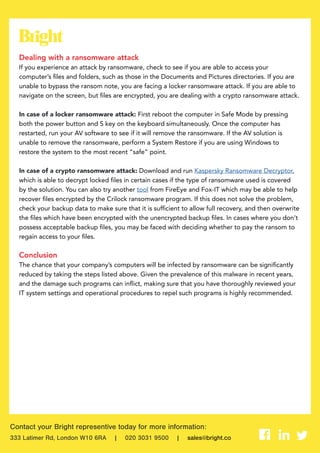 Contact your Bright representive today for more information:
333 Latimer Rd, London W10 6RA | 020 3031 9500 | sales@bright.co
Dealing with a ransomware attack
If you experience an attack by ransomware, check to see if you are able to access your
computer’s files and folders, such as those in the Documents and Pictures directories. If you are
unable to bypass the ransom note, you are facing a locker ransomware attack. If you are able to
navigate on the screen, but files are encrypted, you are dealing with a crypto ransomware attack.
In case of a locker ransomware attack: First reboot the computer in Safe Mode by pressing
both the power button and S key on the keyboard simultaneously. Once the computer has
restarted, run your AV software to see if it will remove the ransomware. If the AV solution is
unable to remove the ransomware, perform a System Restore if you are using Windows to
restore the system to the most recent “safe” point.
In case of a crypto ransomware attack: Download and run Kaspersky Ransomware Decryptor,
which is able to decrypt locked files in certain cases if the type of ransomware used is covered
by the solution. You can also try another tool from FireEye and Fox-IT which may be able to help
recover files encrypted by the Crilock ransomware program. If this does not solve the problem,
check your backup data to make sure that it is sufficient to allow full recovery, and then overwrite
the files which have been encrypted with the unencrypted backup files. In cases where you don’t
possess acceptable backup files, you may be faced with deciding whether to pay the ransom to
regain access to your files.
Conclusion
The chance that your company’s computers will be infected by ransomware can be significantly
reduced by taking the steps listed above. Given the prevalence of this malware in recent years,
and the damage such programs can inflict, making sure that you have thoroughly reviewed your
IT system settings and operational procedures to repel such programs is highly recommended.
 