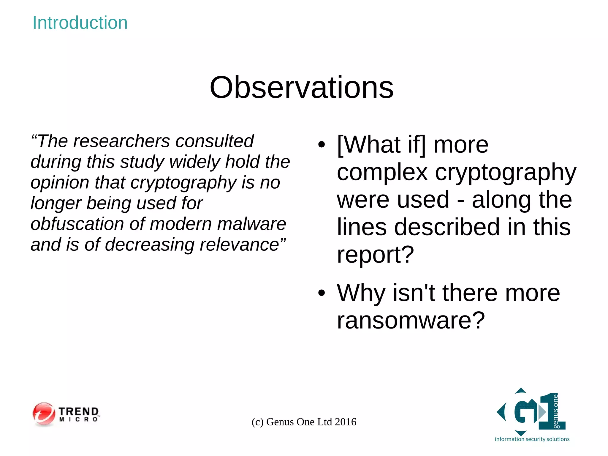(c) Genus One Ltd 2016
Introduction
Observations
“The researchers consulted
during this study widely hold the
opinion that cryptography is no
longer being used for
obfuscation of modern malware
and is of decreasing relevance”
● [What if] more
complex cryptography
were used - along the
lines described in this
report?
● Why isn't there more
ransomware?
 