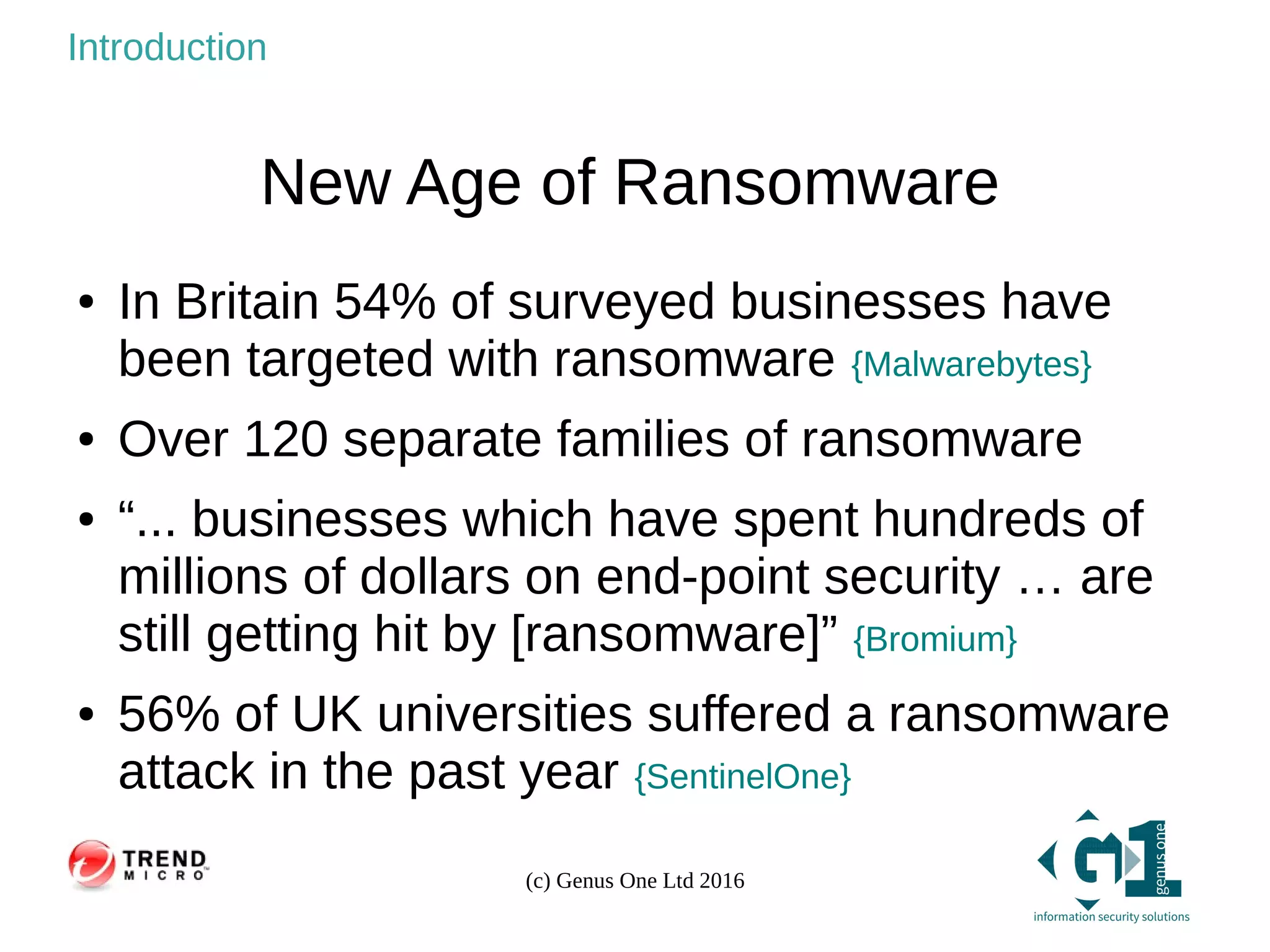 (c) Genus One Ltd 2016
Introduction
New Age of Ransomware
● In Britain 54% of surveyed businesses have
been targeted with ransomware {Malwarebytes}
● Over 120 separate families of ransomware
● “... businesses which have spent hundreds of
millions of dollars on end-point security … are
still getting hit by [ransomware]” {Bromium}
● 56% of UK universities suffered a ransomware
attack in the past year {SentinelOne}
 