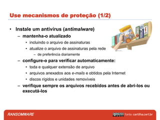 RANSOMWARE
• Instale um antivírus (antimalware)
– mantenha-o atualizado
• incluindo o arquivo de assinaturas
• atualize o arquivo de assinaturas pela rede
– de preferência diariamente
– configure-o para verificar automaticamente:
• toda e qualquer extensão de arquivo
• arquivos anexados aos e-mails e obtidos pela Internet
• discos rígidos e unidades removíveis
– verifique sempre os arquivos recebidos antes de abri-los ou
executá-los
Use mecanismos de proteção (1/2)
 