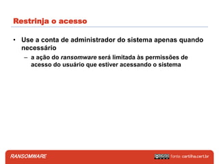 RANSOMWARE
• Use a conta de administrador do sistema apenas quando
necessário
– a ação do ransomware será limitada às permissões de
acesso do usuário que estiver acessando o sistema
Restrinja o acesso
 