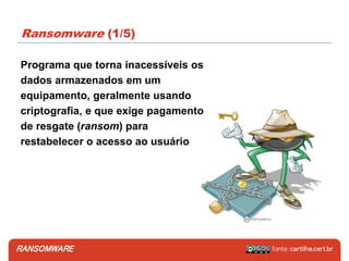 RANSOMWARE
Ransomware (1/5)
Programa que torna inacessíveis os
dados armazenados em um
equipamento, geralmente usando
criptografia, e que exige pagamento
de resgate (ransom) para
restabelecer o acesso ao usuário
 