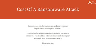 Cost Of A Ransomware Attack
Ransomware attacks your system and encrypts your
important accounting files and data.
It might lead to a heavy loss of data and cost you a lot of
money. So you must take relevant measures to keep your
work safe from a ransomware attack.
Here are a few.
 