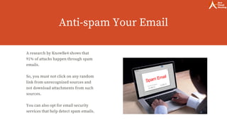 Anti-spam Your Email
A research by KnowBe4 shows that
91% of attacks happen through spam
emails. 
So, you must not click on any random
link from unrecognized sources and
not download attachments from such
sources.
You can also opt for email security
services that help detect spam emails.
 
