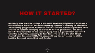 HOW IT STARTED?
WannaCry was initiated through a malicious software program that exploited a
vulnerability in Microsoft Windows operating systems. According to Jenkinson,
The hacking gang behind WannaCry, which started in 2009 with primitive DDoS
attacks on systems belonging to the South Korean government, has been
identified by Symantec as the Lazarus gang. The U.S. government concurred
with this evaluation, according to Tom Bossert's op-ed in the Wall Street
Journal from December 2017. The Lazarus Group has developed its skills,
hacking Sony and committing bank heists.
 