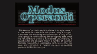 The WannaCry ransomware malware is straightforward
to use and infects the infected system using a dropper.
It includes files including encryption keys, a copy of Tor,
and a program for encrypting and decrypting data. Once
it's run, it tries to access a hard-coded URL if it fails, it
searches for and encrypts files in a number of essential
formats, making them inaccessible to the user. After the
data are encrypted, a ransom message demanding
payment in Bitcoin emerges.
 