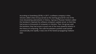 According to Greenberg (2018), in 2017, a software company in Kiev,
Ukraine called Linkos Group served as the starting ground for one of the
most devastating cyberattacks in history. A group of Russian Hackers called
the Sandworm hijacked the software company’s update server so that they
had access to thousands of computers in Ukraine. Then, the group used
the backdoor they had access to push one of the most powerful attacks in
the history of computing. The code the attackers pushed could spread
automatically and rapidly. It was one of the fastest-propagating malware
ever.
 