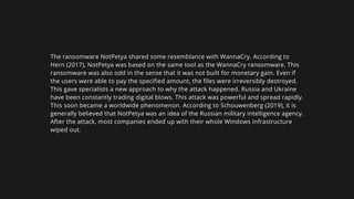 The ransomware NotPetya shared some resemblance with WannaCry. According to
Hern (2017), NotPetya was based on the same tool as the WannaCry ransomware. This
ransomware was also odd in the sense that it was not built for monetary gain. Even if
the users were able to pay the specified amount, the files were irreversibly destroyed.
This gave specialists a new approach to why the attack happened. Russia and Ukraine
have been constantly trading digital blows. This attack was powerful and spread rapidly.
This soon became a worldwide phenomenon. According to Schouwenberg (2019), it is
generally believed that NotPetya was an idea of the Russian military intelligence agency.
After the attack, most companies ended up with their whole Windows infrastructure
wiped out.
 