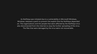 As NotPetya was initiated due to a vulnerability in Microsoft Windows,
Windows released a patch to prevent the exploit that the NotPetya depended
on. The organizations and the people that were affected by the NotPetya virus
also disconnected from the internet to stop the further spreading of the virus.
The files that were damaged by the virus were not recoverable.
 