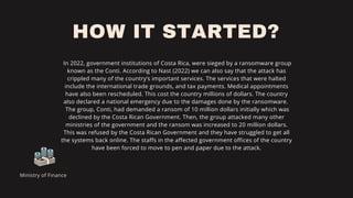 HOW IT STARTED?
In 2022, government institutions of Costa Rica, were sieged by a ransomware group
known as the Conti. According to Nast (2022) we can also say that the attack has
crippled many of the country’s important services. The services that were halted
include the international trade grounds, and tax payments. Medical appointments
have also been rescheduled. This cost the country millions of dollars. The country
also declared a national emergency due to the damages done by the ransomware.
The group, Conti, had demanded a ransom of 10 million dollars initially which was
declined by the Costa Rican Government. Then, the group attacked many other
ministries of the government and the ransom was increased to 20 million dollars.
This was refused by the Costa Rican Government and they have struggled to get all
the systems back online. The staffs in the affected government offices of the country
have been forced to move to pen and paper due to the attack.
Ministry of Finance
 