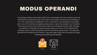 MODUS OPERANDI
According to Feeley and Hartley (2019), this ransomware by Conti contains new and
advanced techniques that only a few other ransomware variants have exhibited so
far. This ransomware is designed in such a way that it can remotely be controlled
and is one of the fastest encrypting ransomware. It gives the attacker such freedom
that they can even control what kind of files are encrypted and the order they get
encrypted in. Phishing and watering hole attacks are some of the methods the
attackers used to infect the systems of the Costa Rican government. The attackers
started from the Ministry of Finance. They were able to get into the system through
phishing and watering hole attacks.
Phishing Watering hole
 