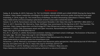 References
Feeley, B., & Hartley, B. (2019, February 15). “Sin”-ful SPIDERS: WIZARD SPIDER and LUNAR SPIDER Sharing the Same Web.
Purplesec. https://www.crowdstrike.com/blog/sin-ful-spiders-wizard-spider-and-lunar-spider-sharing-the-same-web/
Greenberg, A. (2018, August 22). The Untold Story of NotPetya, the Most Devastating Cyberattack in History. WIRED.
https://www.wired.com/story/notpetya-cyberattack-ukraine-russia-code-crashed-the-world/
Hassan, N. A. (2019). Ransomware overview. Ransomware Revealed, 3-28. https://doi.org/10.1007/978-1-4842-4255-1_1
Hern, A. (2017, December 30). WannaCry, Petya, NotPetya: how ransomware hit the big time in 2017. The Guardian; The
Guardian. https://www.theguardian.com/technology/2017/dec/30/wannacry-petya-notpetya-ransomware
Jenkinson, A. (2022). CNA ransomware attack and cyber insurance. Ransomware and Cybercrime, 29-37.
https://doi.org/10.1201/9781003278214-5
Kiru, M. U., & Jantan, A. (2020). Ransomware evolution: Solving ransomware attack challenges. The Evolution of Business in
the Cyber Age, 193-229. https://doi.org/10.1201/9780429276484-9
Nast, C. (2022). Conti’s Attack Against Costa Rica Sparks a New Ransomware Era. Wired UK.
https://www.wired.co.uk/article/costa-rica-ransomware-conti
Paraschiva, I. (2019). WannaCry ransomware attack from Romanian police perspective. International Journal of Information
Security and Cybercrime, 8(1), 65-72. https://doi.org/10.19107/ijisc.2019.01.09
Schouwenberg, R. (2019). NotPetya Ushered In a New Era of Malware. Www.vice.com.
https://www.vice.com/en/article/7x5vnz/notpetya-ushered-in-a-new-era-of-malware
 