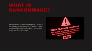 WHAT IS
RANSOMWARE?
Ransomware is a type of malware attack in which
the attacker locks and encrypts the victim’s data,
important files and then demands a payment to
unlock and decrypt the data.
 