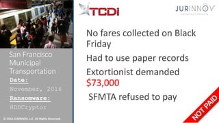 © 2016 JURINNOV, LLC All Rights Reserved.
San Francisco
Municipal
Transportation
No fares collected on Black
Friday
Had to use paper records
Extortionist demanded
$73,000
SFMTA refused to pay
Date:
November, 2016
Ransomware:
HDDCryptor
 