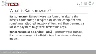 © 2016 JURINNOV, LLC All Rights Reserved.
What is Ransomware?
Ransomware - Ransomware is a form of malware that
infects a computer, encrypts data on the computer and
sometimes attached network drives, and then demands a
ransom payment to get the decryption keys.
Ransomware as a Service (RaaS) – Ransomware authors
license ransomware to distributors in a revenue sharing
model.
 