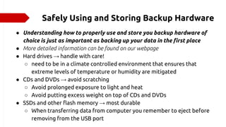 Safely Using and Storing Backup Hardware
● Understanding how to properly use and store you backup hardware of
choice is just as important as backing up your data in the first place
● More detailed information can be found on our webpage
● Hard drives → handle with care!
○ need to be in a climate controlled environment that ensures that
extreme levels of temperature or humidity are mitigated
● CDs and DVDs → avoid scratching
○ Avoid prolonged exposure to light and heat
○ Avoid putting excess weight on top of CDs and DVDs
● SSDs and other flash memory → most durable
○ When transferring data from computer you remember to eject before
removing from the USB port
 