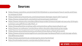 Sources
● https://www.csoonline.com/article/3236183/what-is-ransomware-how-it-works-and-how-
to-remove-it.html
● https://cybersecurityventures.com/ransomware-damage-report-2017-part-2/
● https://www.comparitech.com/antivirus/ransomware-statistics/
● https://www.nttsecurity.com/docs/librariesprovider3/resources/gbl-ntt-security-2018-gtir-
summary-uea.pdf?sfvrsn=e8c7f625_4
● https://staysafeonline.org/stay-safe-online/online-safety-basics/back-it-up/
● https://www.oo-software.com/en/how-often-should-a-data-backup-be-made
● https://www.securedatarecovery.com/learn/how-does-a-flash-drive-work
● https://www.enterprisestorageforum.com/storage-hardware/flash-vs-ssd-storage-whats-
the-difference.html
● https://www.pacetechnical.com/properly-store-hard-drive/
● http://multimedia.haveinc.com/products/dvd-care.asp
 