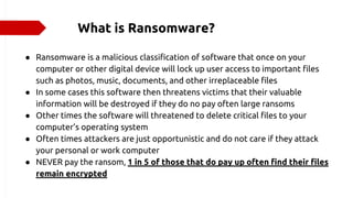 What is Ransomware?
● Ransomware is a malicious classification of software that once on your
computer or other digital device will lock up user access to important files
such as photos, music, documents, and other irreplaceable files
● In some cases this software then threatens victims that their valuable
information will be destroyed if they do no pay often large ransoms
● Other times the software will threatened to delete critical files to your
computer’s operating system
● Often times attackers are just opportunistic and do not care if they attack
your personal or work computer
● NEVER pay the ransom, 1 in 5 of those that do pay up often find their files
remain encrypted
 