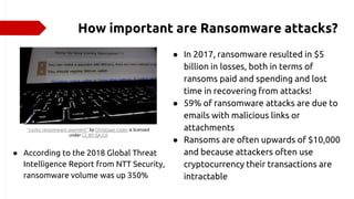 How important are Ransomware attacks?
● In 2017, ransomware resulted in $5
billion in losses, both in terms of
ransoms paid and spending and lost
time in recovering from attacks!
● 59% of ransomware attacks are due to
emails with malicious links or
attachments
● Ransoms are often upwards of $10,000
and because attackers often use
cryptocurrency their transactions are
intractable
"Locky ransomware: payment" by Christiaan Colen is licensed
under CC BY-SA 2.0
● According to the 2018 Global Threat
Intelligence Report from NTT Security,
ransomware volume was up 350%
 