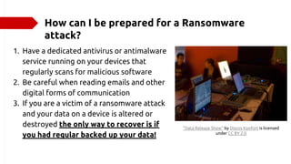 How can I be prepared for a Ransomware
attack?
1. Have a dedicated antivirus or antimalware
service running on your devices that
regularly scans for malicious software
2. Be careful when reading emails and other
digital forms of communication
3. If you are a victim of a ransomware attack
and your data on a device is altered or
destroyed the only way to recover is if
you had regular backed up your data!
"Data Release Show" by Discos Konfort is licensed
under CC BY 2.0
 