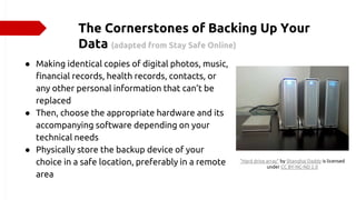 The Cornerstones of Backing Up Your
Data (adapted from Stay Safe Online)
● Making identical copies of digital photos, music,
financial records, health records, contacts, or
any other personal information that can’t be
replaced
● Then, choose the appropriate hardware and its
accompanying software depending on your
technical needs
● Physically store the backup device of your
choice in a safe location, preferably in a remote
area
"Hard drive array" by Shanghai Daddy is licensed
under CC BY-NC-ND 2.0
 