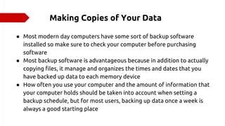 Making Copies of Your Data
● Most modern day computers have some sort of backup software
installed so make sure to check your computer before purchasing
software
● Most backup software is advantageous because in addition to actually
copying files, it manage and organizes the times and dates that you
have backed up data to each memory device
● How often you use your computer and the amount of information that
your computer holds should be taken into account when setting a
backup schedule, but for most users, backing up data once a week is
always a good starting place
 