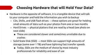 Choosing Hardware that will Hold Your Data?
● Hardware is the opposite of software, it is a tangible device that will talk
to your computer and hold the information you wish to backup
○ CDs, DVDs, and USB flash drives → these options are great for holding
small amounts of data such as your photos from one or two months
○ Hard Drives → physical platters that are read by a head (see photo on
next slide)
■ These are considered slower and sometimes unreliable due to
crashes
○ Solid State Disk (SSD) → most SSDs can support high amounts of
storage (some over 1 TB) and have lightning fast transfer speeds
■ Today, SSDs are the medium of choice by most industry
professionals for reliability and ease of use
 