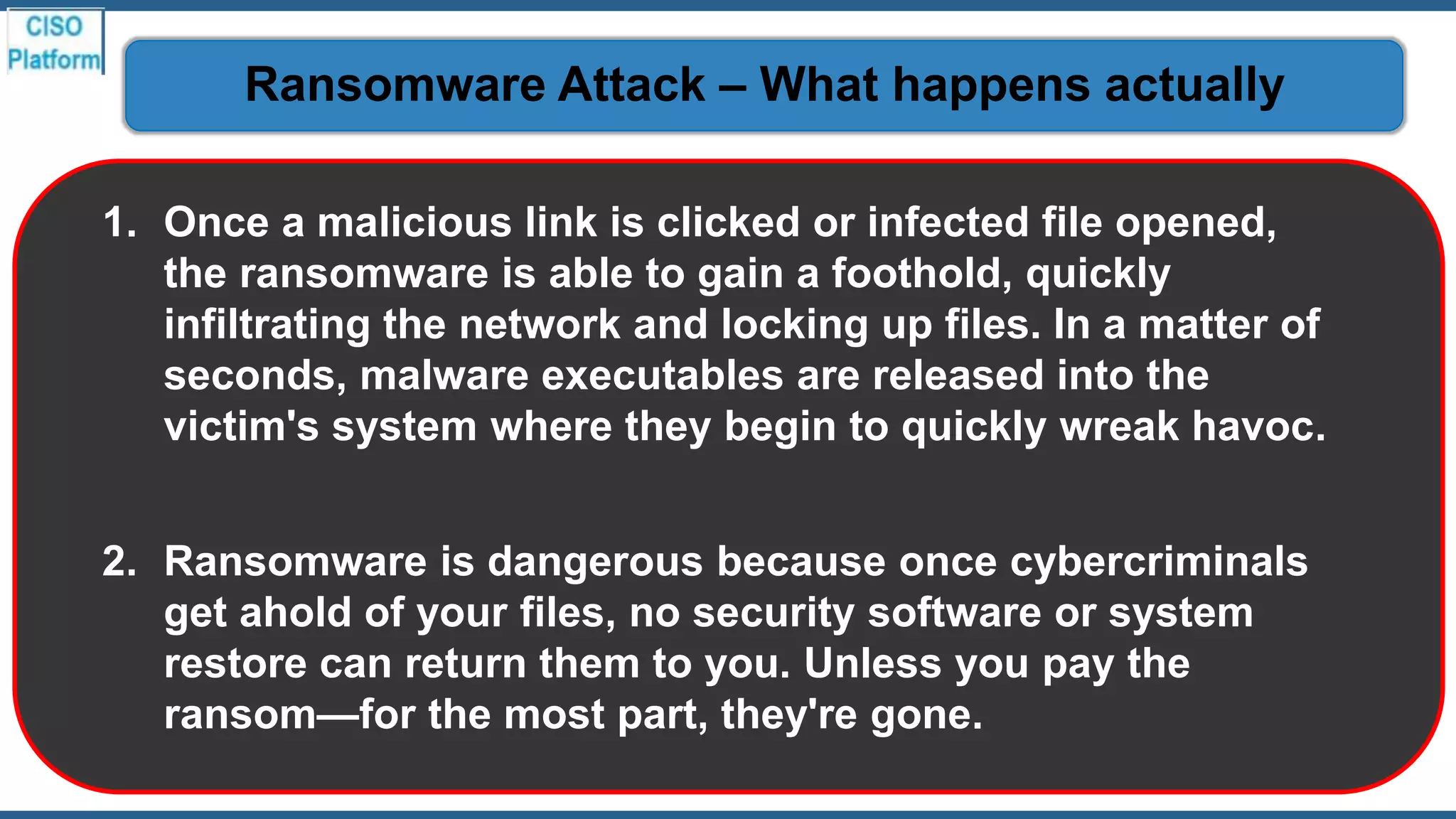 1. Once a malicious link is clicked or infected file opened,
the ransomware is able to gain a foothold, quickly
infiltrating the network and locking up files. In a matter of
seconds, malware executables are released into the
victim's system where they begin to quickly wreak havoc.
2. Ransomware is dangerous because once cybercriminals
get ahold of your files, no security software or system
restore can return them to you. Unless you pay the
ransom—for the most part, they're gone.
Ransomware Attack – What happens actually
 