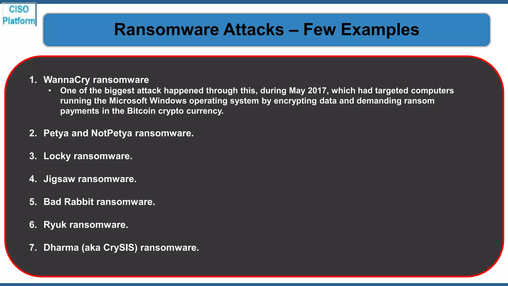 1. WannaCry ransomware
• One of the biggest attack happened through this, during May 2017, which had targeted computers
running the Microsoft Windows operating system by encrypting data and demanding ransom
payments in the Bitcoin crypto currency.
2. Petya and NotPetya ransomware.
3. Locky ransomware.
4. Jigsaw ransomware.
5. Bad Rabbit ransomware.
6. Ryuk ransomware.
7. Dharma (aka CrySIS) ransomware.
Ransomware Attacks – Few Examples
 