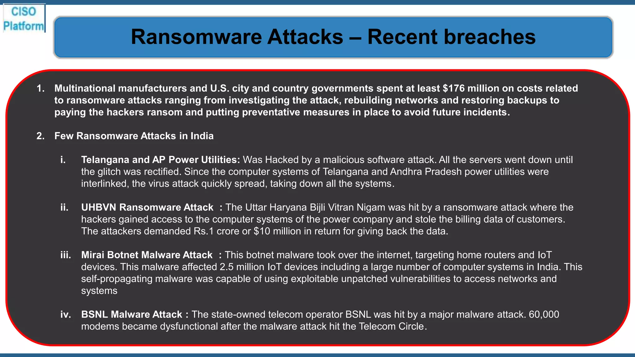 1. Multinational manufacturers and U.S. city and country governments spent at least $176 million on costs related
to ransomware attacks ranging from investigating the attack, rebuilding networks and restoring backups to
paying the hackers ransom and putting preventative measures in place to avoid future incidents.
2. Few Ransomware Attacks in India
i. Telangana and AP Power Utilities: Was Hacked by a malicious software attack. All the servers went down until
the glitch was rectified. Since the computer systems of Telangana and Andhra Pradesh power utilities were
interlinked, the virus attack quickly spread, taking down all the systems.
ii. UHBVN Ransomware Attack : The Uttar Haryana Bijli Vitran Nigam was hit by a ransomware attack where the
hackers gained access to the computer systems of the power company and stole the billing data of customers.
The attackers demanded Rs.1 crore or $10 million in return for giving back the data.
iii. Mirai Botnet Malware Attack : This botnet malware took over the internet, targeting home routers and IoT
devices. This malware affected 2.5 million IoT devices including a large number of computer systems in India. This
self-propagating malware was capable of using exploitable unpatched vulnerabilities to access networks and
systems
iv. BSNL Malware Attack : The state-owned telecom operator BSNL was hit by a major malware attack. 60,000
modems became dysfunctional after the malware attack hit the Telecom Circle.
Ransomware Attacks – Recent breaches
 