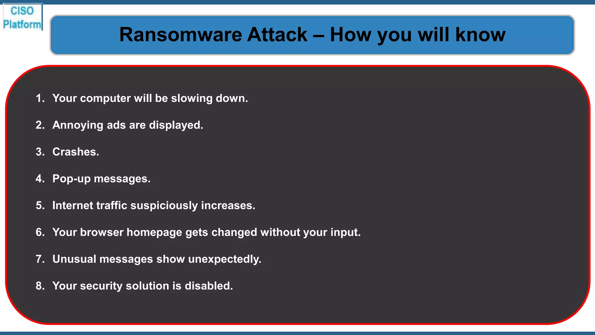1. Your computer will be slowing down.
2. Annoying ads are displayed.
3. Crashes.
4. Pop-up messages.
5. Internet traffic suspiciously increases.
6. Your browser homepage gets changed without your input.
7. Unusual messages show unexpectedly.
8. Your security solution is disabled.
Ransomware Attack – How you will know
 