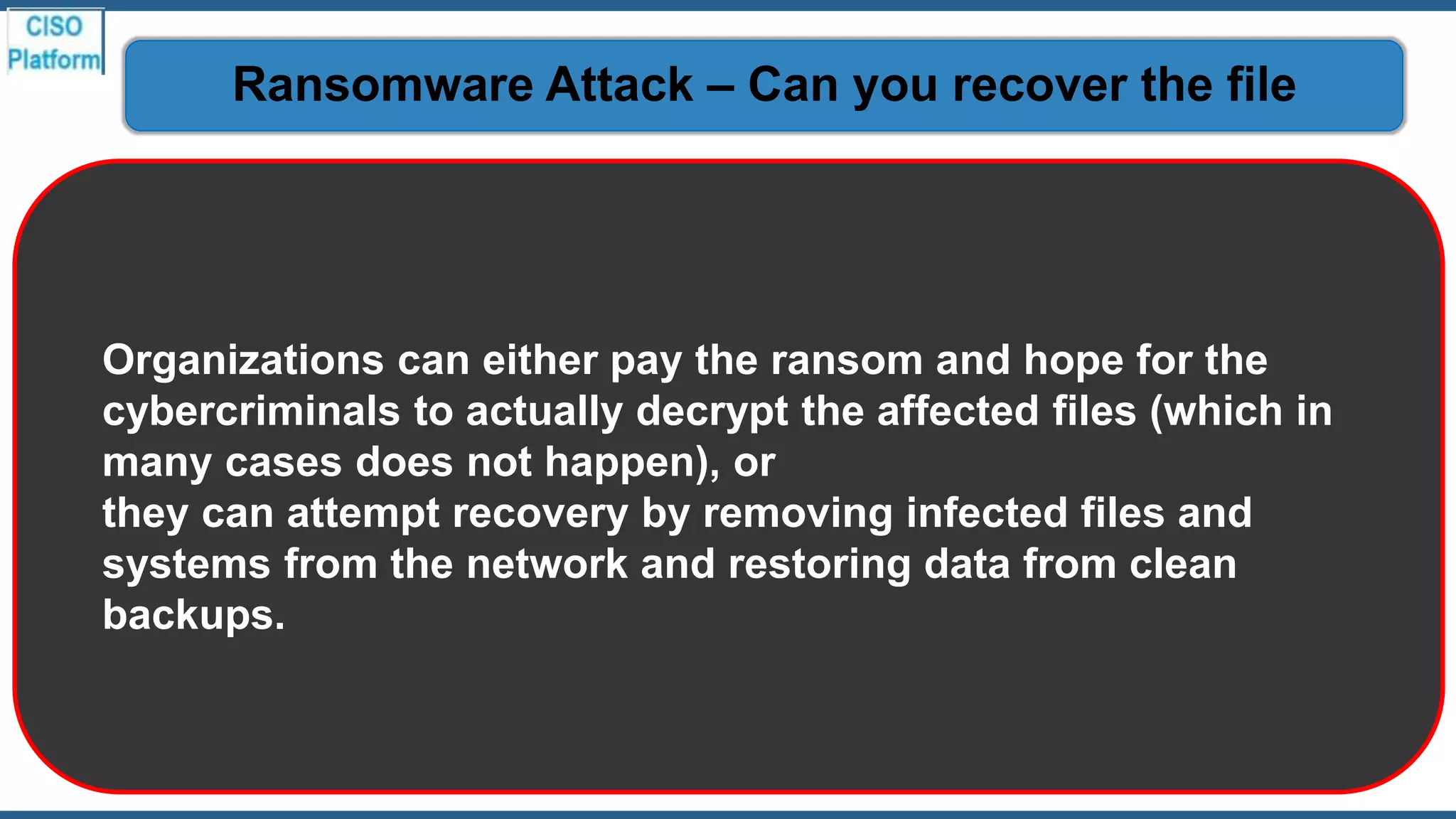 Organizations can either pay the ransom and hope for the
cybercriminals to actually decrypt the affected files (which in
many cases does not happen), or
they can attempt recovery by removing infected files and
systems from the network and restoring data from clean
backups.
Ransomware Attack – Can you recover the file
 