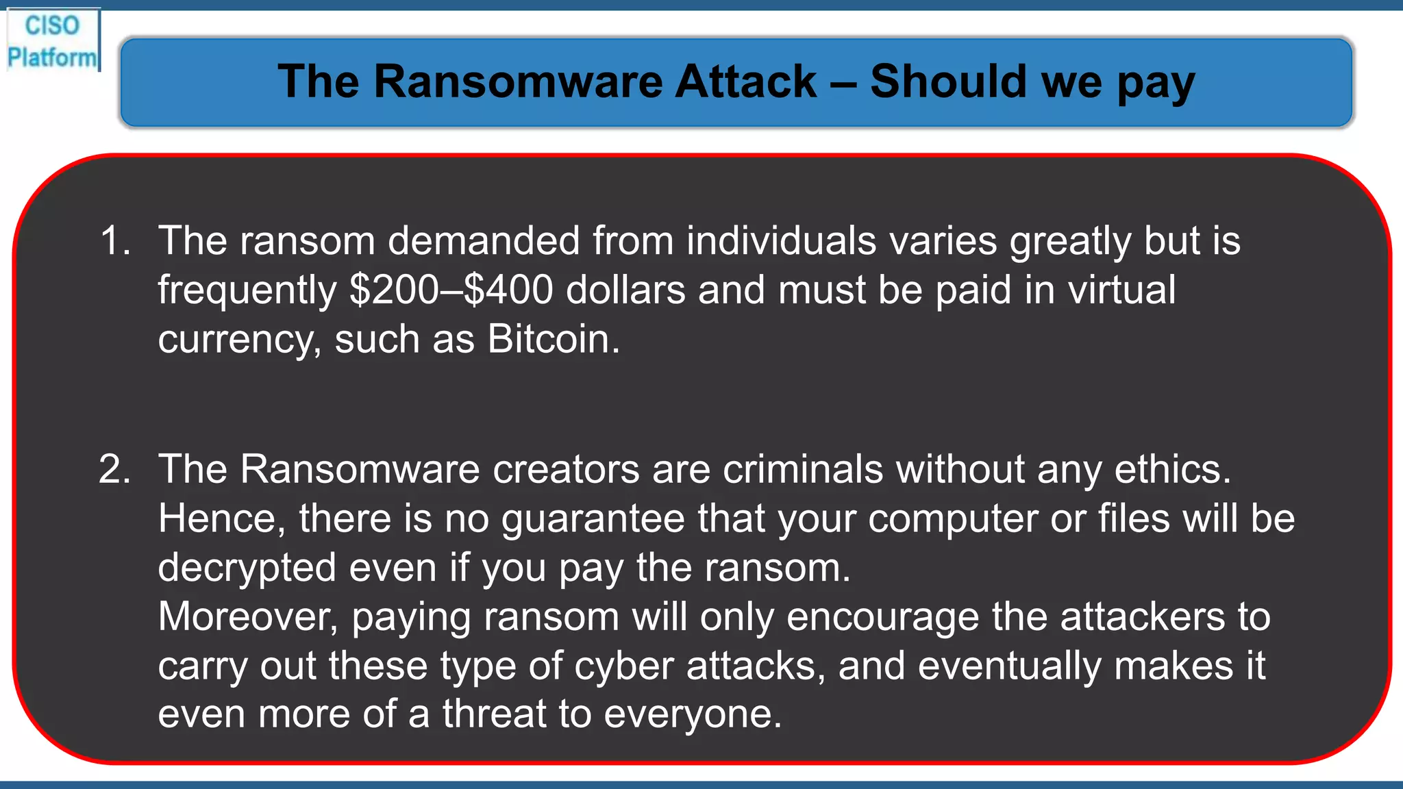 1. The ransom demanded from individuals varies greatly but is
frequently $200–$400 dollars and must be paid in virtual
currency, such as Bitcoin.
2. The Ransomware creators are criminals without any ethics.
Hence, there is no guarantee that your computer or files will be
decrypted even if you pay the ransom.
Moreover, paying ransom will only encourage the attackers to
carry out these type of cyber attacks, and eventually makes it
even more of a threat to everyone.
The Ransomware Attack – Should we pay
 