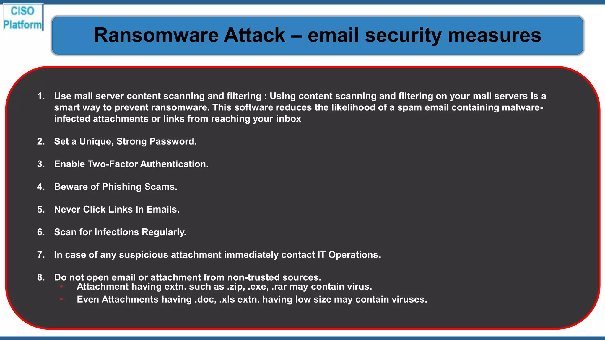 1. Use mail server content scanning and filtering : Using content scanning and filtering on your mail servers is a
smart way to prevent ransomware. This software reduces the likelihood of a spam email containing malware-
infected attachments or links from reaching your inbox
2. Set a Unique, Strong Password.
3. Enable Two-Factor Authentication.
4. Beware of Phishing Scams.
5. Never Click Links In Emails.
6. Scan for Infections Regularly.
7. In case of any suspicious attachment immediately contact IT Operations.
8. Do not open email or attachment from non-trusted sources.
• Attachment having extn. such as .zip, .exe, .rar may contain virus.
• Even Attachments having .doc, .xls extn. having low size may contain viruses.
Ransomware Attack – email security measures
 