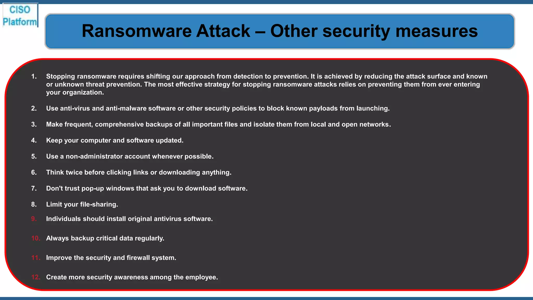 1. Stopping ransomware requires shifting our approach from detection to prevention. It is achieved by reducing the attack surface and known
or unknown threat prevention. The most effective strategy for stopping ransomware attacks relies on preventing them from ever entering
your organization.
2. Use anti-virus and anti-malware software or other security policies to block known payloads from launching.
3. Make frequent, comprehensive backups of all important files and isolate them from local and open networks.
4. Keep your computer and software updated.
5. Use a non-administrator account whenever possible.
6. Think twice before clicking links or downloading anything.
7. Don't trust pop-up windows that ask you to download software.
8. Limit your file-sharing.
9. Individuals should install original antivirus software.
10. Always backup critical data regularly.
11. Improve the security and firewall system.
12. Create more security awareness among the employee.
Ransomware Attack – Other security measures
 