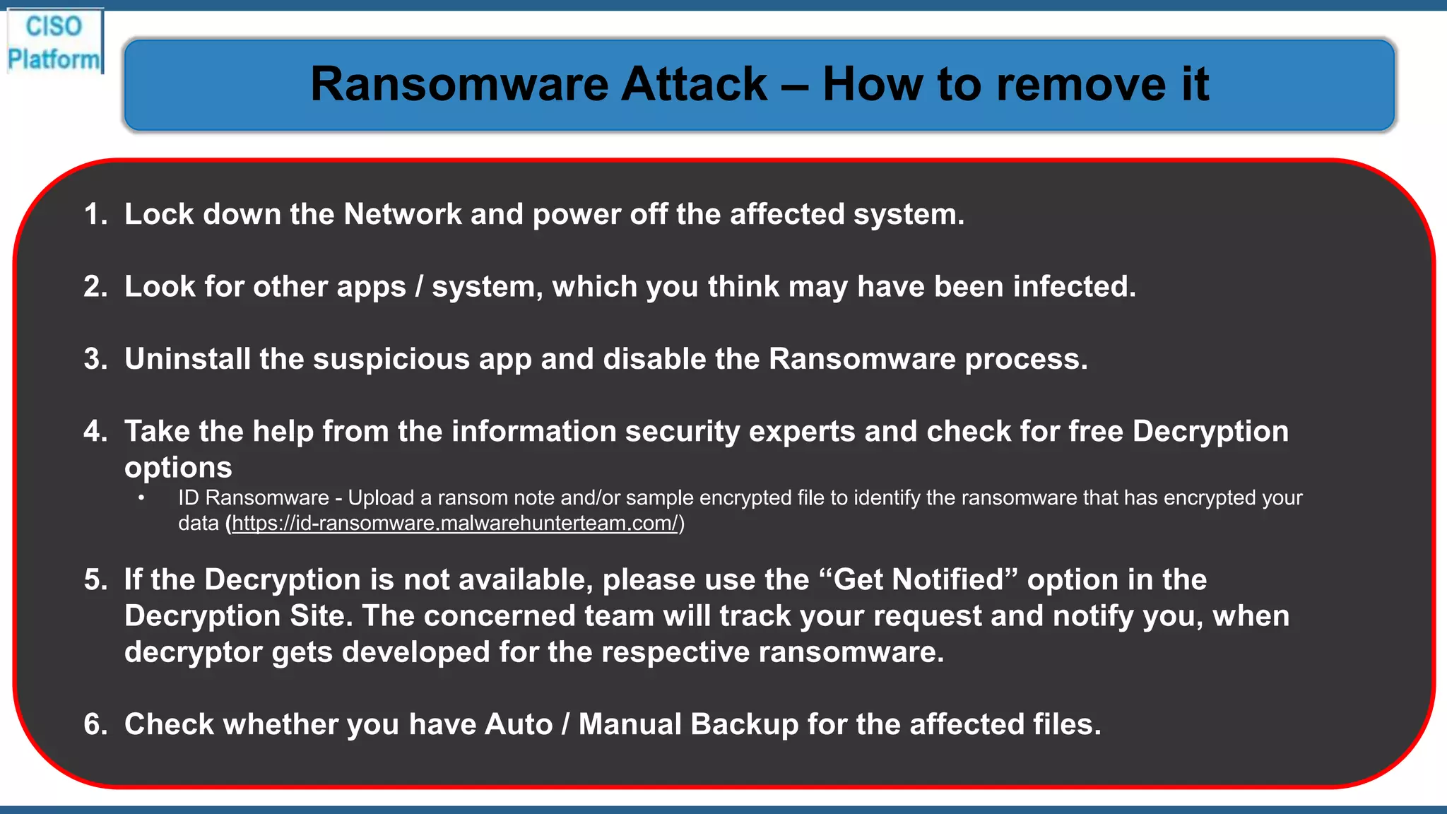 1. Lock down the Network and power off the affected system.
2. Look for other apps / system, which you think may have been infected.
3. Uninstall the suspicious app and disable the Ransomware process.
4. Take the help from the information security experts and check for free Decryption
options
• ID Ransomware - Upload a ransom note and/or sample encrypted file to identify the ransomware that has encrypted your
data (https://id-ransomware.malwarehunterteam.com/)
5. If the Decryption is not available, please use the “Get Notified” option in the
Decryption Site. The concerned team will track your request and notify you, when
decryptor gets developed for the respective ransomware.
6. Check whether you have Auto / Manual Backup for the affected files.
Ransomware Attack – How to remove it
 