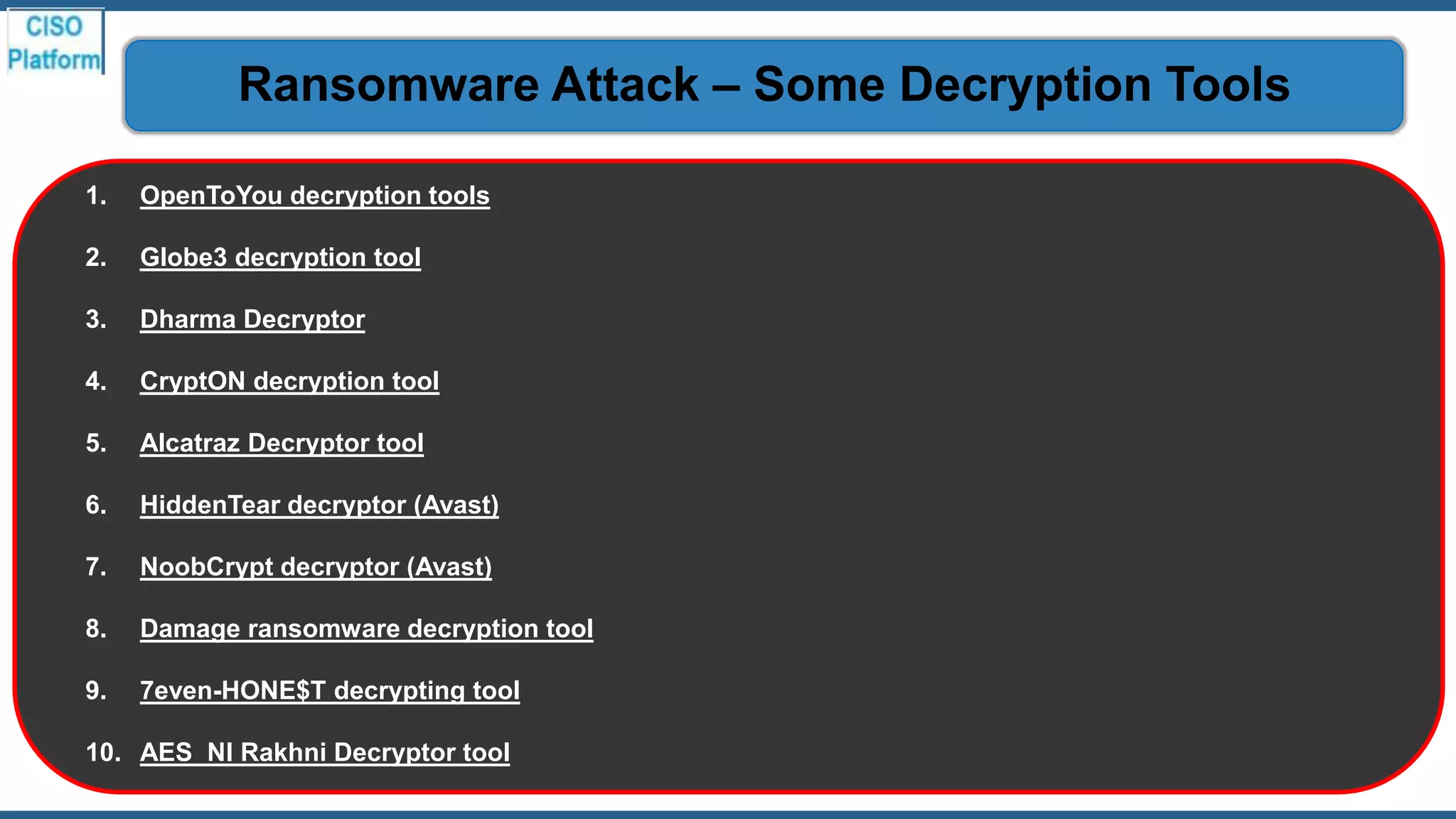 1. OpenToYou decryption tools
2. Globe3 decryption tool
3. Dharma Decryptor
4. CryptON decryption tool
5. Alcatraz Decryptor tool
6. HiddenTear decryptor (Avast)
7. NoobCrypt decryptor (Avast)
8. Damage ransomware decryption tool
9. 7even-HONE$T decrypting tool
10. AES_NI Rakhni Decryptor tool
Ransomware Attack – Some Decryption Tools
 