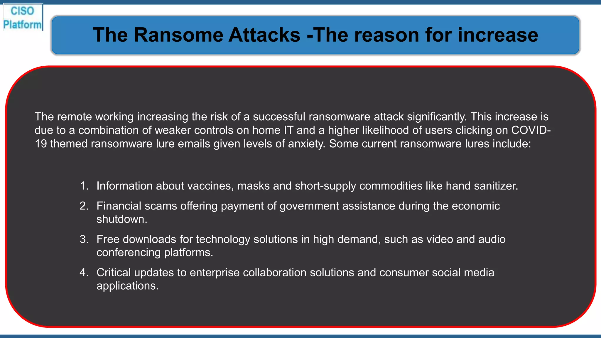 The remote working increasing the risk of a successful ransomware attack significantly. This increase is
due to a combination of weaker controls on home IT and a higher likelihood of users clicking on COVID-
19 themed ransomware lure emails given levels of anxiety. Some current ransomware lures include:
1. Information about vaccines, masks and short-supply commodities like hand sanitizer.
2. Financial scams offering payment of government assistance during the economic
shutdown.
3. Free downloads for technology solutions in high demand, such as video and audio
conferencing platforms.
4. Critical updates to enterprise collaboration solutions and consumer social media
applications.
The Ransome Attacks -The reason for increase
 
