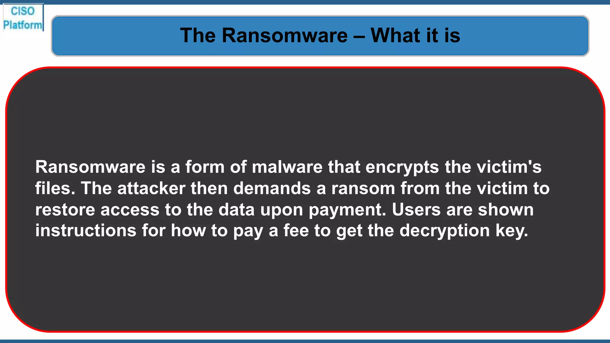 Ransomware is a form of malware that encrypts the victim's
files. The attacker then demands a ransom from the victim to
restore access to the data upon payment. Users are shown
instructions for how to pay a fee to get the decryption key.
The Ransomware – What it is
 