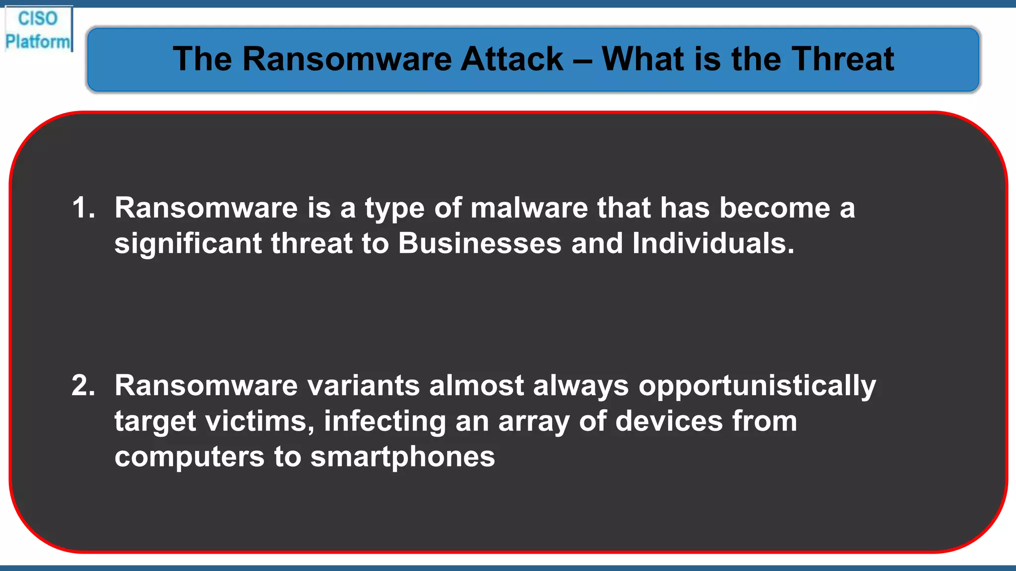 1. Ransomware is a type of malware that has become a
significant threat to Businesses and Individuals.
2. Ransomware variants almost always opportunistically
target victims, infecting an array of devices from
computers to smartphones
The Ransomware Attack – What is the Threat
 
