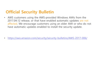 Official Security Bulletin
• AWS customers using the AWS-provided Windows AMIs from the
2017.04.12 release, or that have enabled automatic updates are not
affected. We encourage customers using an older AMI or who do not
have automatic updates enabled to install the security update.
• https://aws.amazon.com/security/security-bulletins/AWS-2017-006/
 