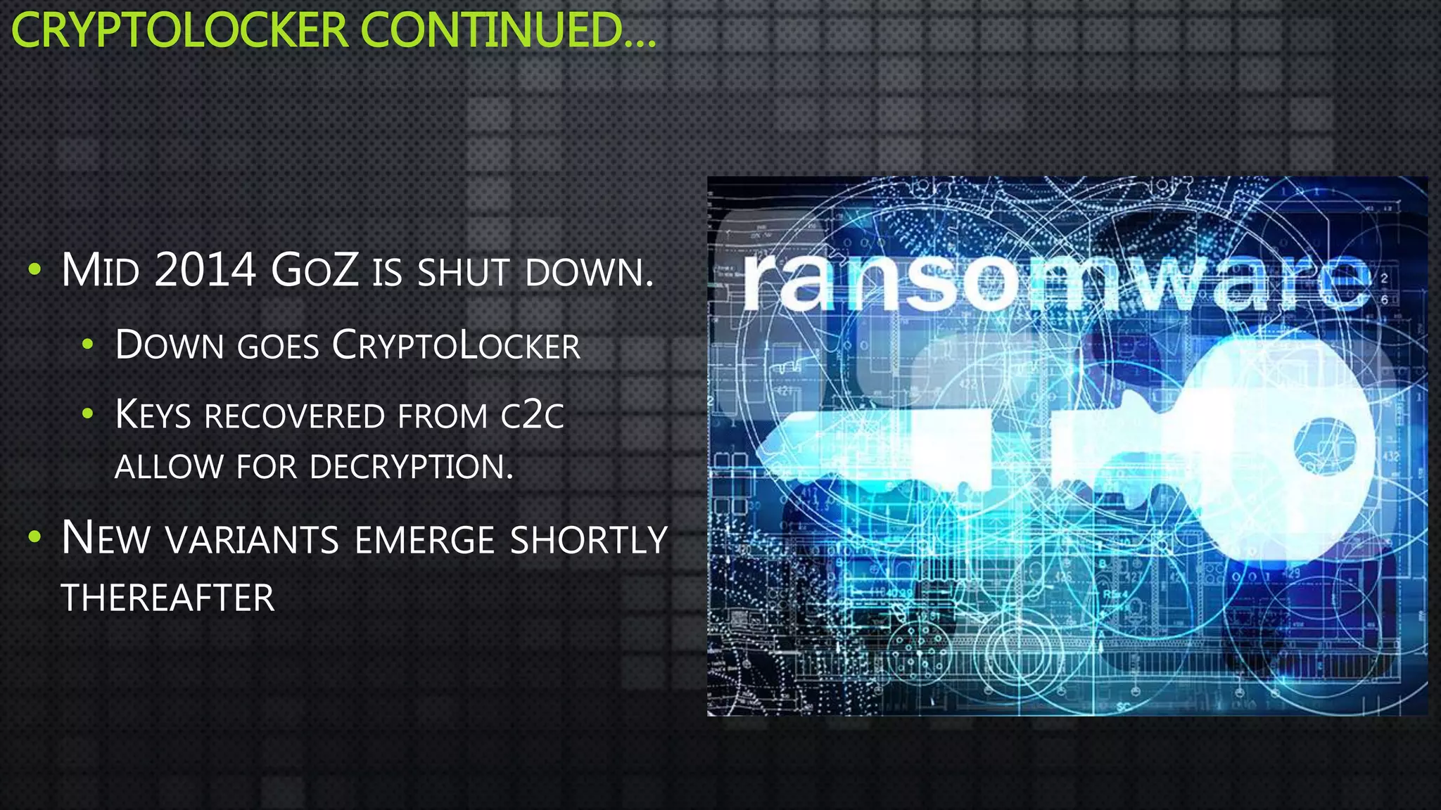 CRYPTOLOCKER CONTINUED…
• MID 2014 GOZ IS SHUT DOWN.
• DOWN GOES CRYPTOLOCKER
• KEYS RECOVERED FROM C2C
ALLOW FOR DECRYPTION.
• NEW VARIANTS EMERGE SHORTLY
THEREAFTER
 
