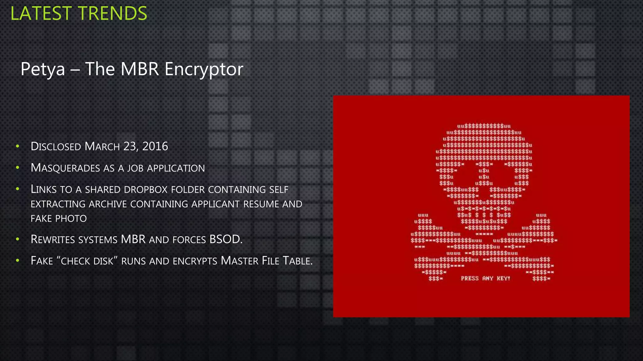• DISCLOSED MARCH 23, 2016
• MASQUERADES AS A JOB APPLICATION
• LINKS TO A SHARED DROPBOX FOLDER CONTAINING SELF
EXTRACTING ARCHIVE CONTAINING APPLICANT RESUME AND
FAKE PHOTO
• REWRITES SYSTEMS MBR AND FORCES BSOD.
• FAKE “CHECK DISK” RUNS AND ENCRYPTS MASTER FILE TABLE.
LATEST TRENDS
Petya – The MBR Encryptor
 