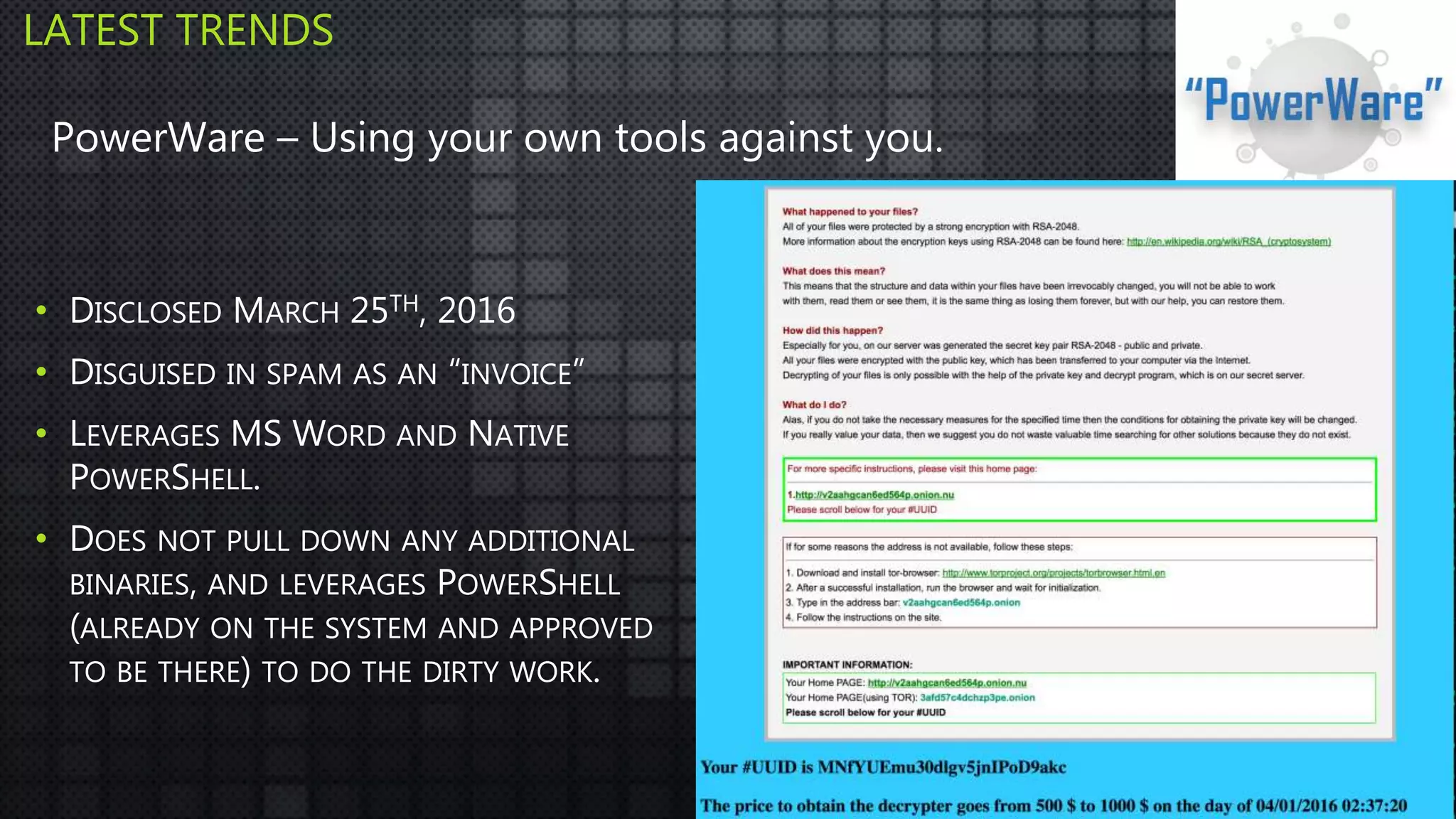 • DISCLOSED MARCH 25TH, 2016
• DISGUISED IN SPAM AS AN “INVOICE”
• LEVERAGES MS WORD AND NATIVE
POWERSHELL.
• DOES NOT PULL DOWN ANY ADDITIONAL
BINARIES, AND LEVERAGES POWERSHELL
(ALREADY ON THE SYSTEM AND APPROVED
TO BE THERE) TO DO THE DIRTY WORK.
LATEST TRENDS
PowerWare – Using your own tools against you.
 