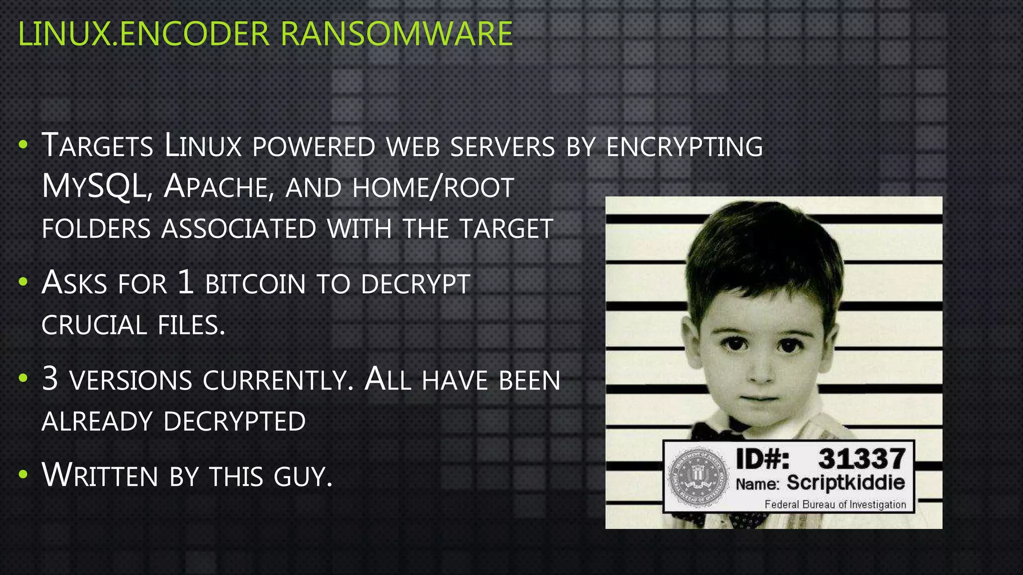 LINUX.ENCODER RANSOMWARE
• TARGETS LINUX POWERED WEB SERVERS BY ENCRYPTING
MYSQL, APACHE, AND HOME/ROOT
FOLDERS ASSOCIATED WITH THE TARGET
• ASKS FOR 1 BITCOIN TO DECRYPT
CRUCIAL FILES.
• 3 VERSIONS CURRENTLY. ALL HAVE BEEN
ALREADY DECRYPTED
• WRITTEN BY THIS GUY.
 