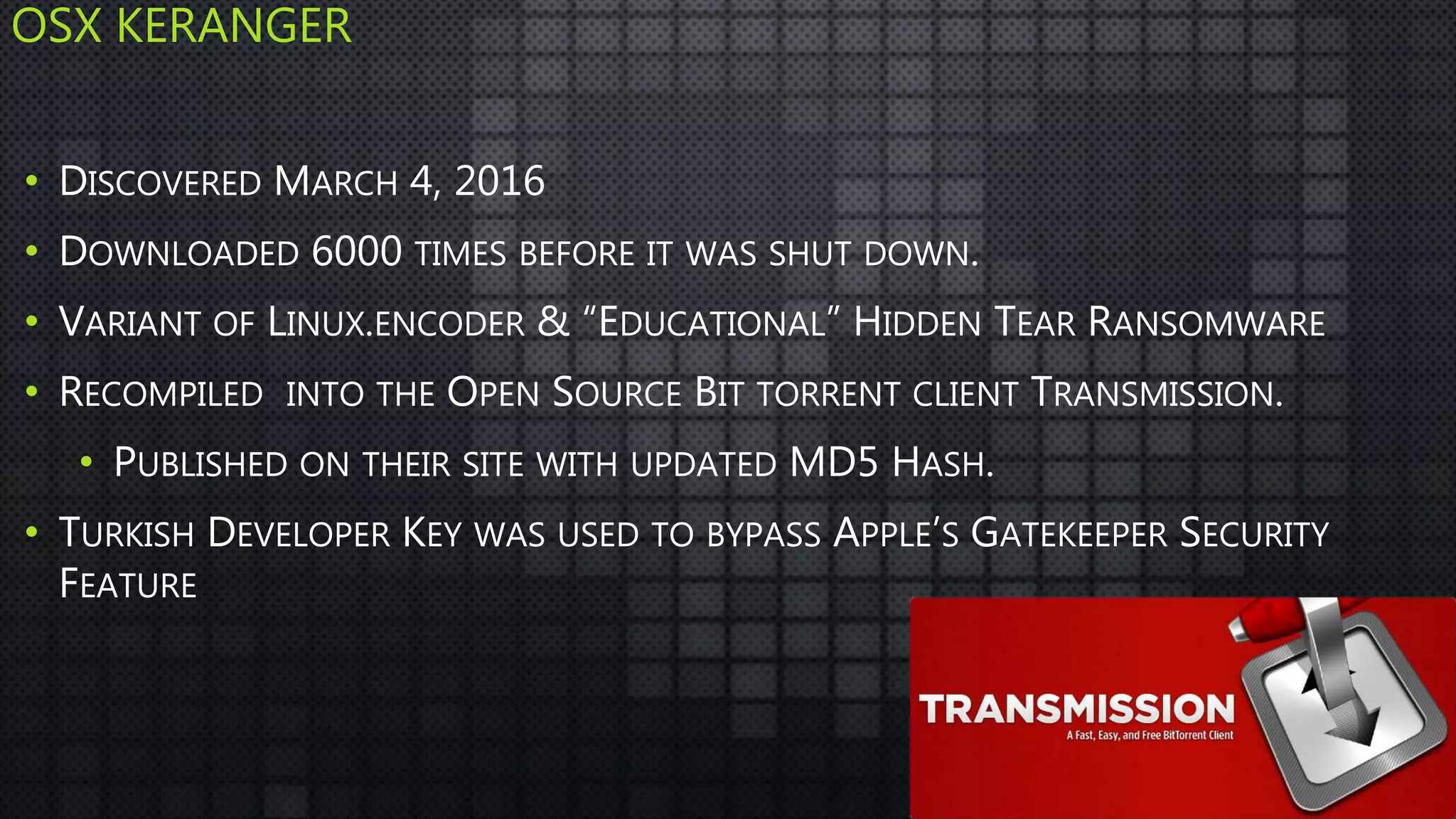 OSX KERANGER
• DISCOVERED MARCH 4, 2016
• DOWNLOADED 6000 TIMES BEFORE IT WAS SHUT DOWN.
• VARIANT OF LINUX.ENCODER & “EDUCATIONAL” HIDDEN TEAR RANSOMWARE
• RECOMPILED INTO THE OPEN SOURCE BIT TORRENT CLIENT TRANSMISSION.
• PUBLISHED ON THEIR SITE WITH UPDATED MD5 HASH.
• TURKISH DEVELOPER KEY WAS USED TO BYPASS APPLE’S GATEKEEPER SECURITY
FEATURE
 