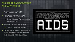 THE FIRST RANSOMWARE:
THE AIDS VIRUS
• DISCOVERED IN 1989
• REPLACED AUTOEXEC.BAT
• AFTER 90 DAYS, ENCRYPTED FILE
NAMES ON C:/
• ASKED TO ‘RENEW THE LICENSE’
• $189 TO A PO BOX IN PANAMA
• DR. JOSEPH POPP WAS ARRESTED BY
SCOTLAND YARD LATER THAT YEAR
AND CHARGED WITH BLACKMAIL
 